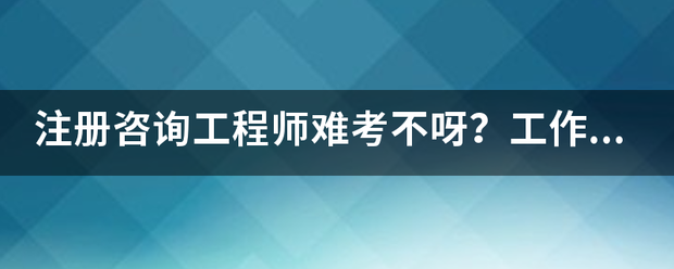 注册咨询工程师难考不呀？工作六年了，想考个证来  第1张