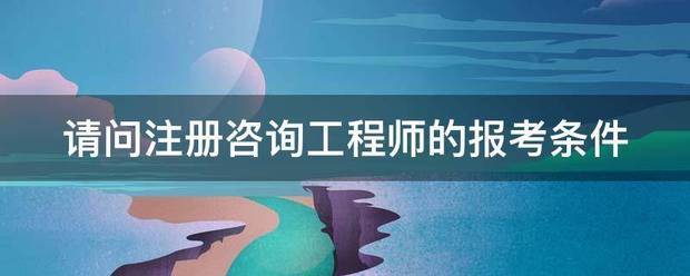 请问注册咨询工程师的报考条件  第1张