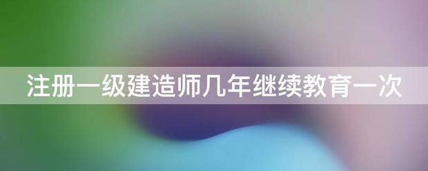 注册一级建造师几年继续教育一次  第1张