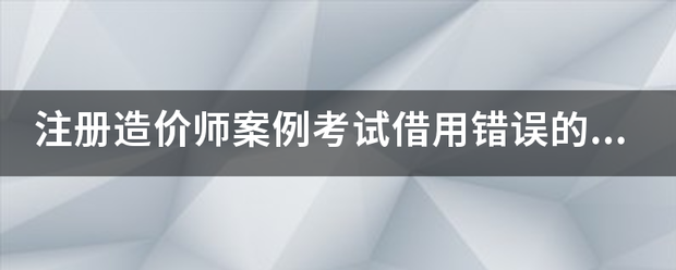 注册造价师案例考试借用错误的结果  第1张